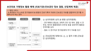 ③ 심의위원회 심의 (B 병원 심의위원회)
- 연구계획의 충실성, 과학적 연구 등 여부, 결합 시 안
전성, 데이터 활용방법의 안전성 등을 검토하여 활용승
인여부를 심의
- 필요 시 연구자(P 연구원)에게 추가 자료를 징구
④ 건보공단에 대해서도 ②, ③ 절차 수행 (건보공
단 심의위원회)
보건의료 가명정보 활용 예제 (의료기관/건보공단 정보 결합, 산업계에 제공)
◇ 예제 사례 3
- A 제약회사 내 소속된 연구원(P)이 B 병원의 진료기록부 자료와 건보공단 자료를 결합하여 연구를 수
행하고자 하는 경우
 