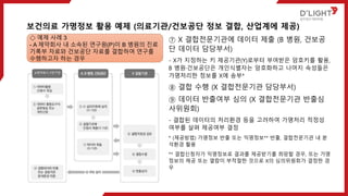 ⑦ X 결합전문기관에 데이터 제출 (B 병원, 건보공
단 데이터 담당부서)
- X가 지정하는 키 제공기관(Y)로부터 부여받은 암호키를 활용,
B 병원·건보공단은 개인식별자는 암호화하고 나머지 속성들은
가명처리한 정보를 X에 송부*
⑧ 결합 수행 (X 결합전문기관 담당부서)
⑨ 데이터 반출여부 심의 (X 결합전문기관 반출심
사위원회)
- 결합된 데이터의 처리환경 등을 고려하여 가명처리 적정성
여부를 살펴 제공여부 결정
* (제공방법) 가명정보 반출 또는 익명정보** 반출, 결합전문기관 내 분
석환경 활용
** 결합신청자가 익명정보로 결과를 제공받기를 희망할 경우, 또는 가명
정보의 제공 또는 열람이 부적절한 것으로 X의 심의위원회가 결정한 경
우
보건의료 가명정보 활용 예제 (의료기관/건보공단 정보 결합, 산업계에 제공)
◇ 예제 사례 3
- A 제약회사 내 소속된 연구원(P)이 B 병원의 진료
기록부 자료와 건보공단 자료를 결합하여 연구를
수행하고자 하는 경우
 
