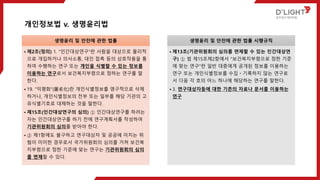 개인정보법 v. 생명윤리법
생명윤리 및 안전에 관한 법률
• 제2조(정의) 1. "인간대상연구"란 사람을 대상으로 물리적
으로 개입하거나 의사소통, 대인 접촉 등의 상호작용을 통
하여 수행하는 연구 또는 개인을 식별할 수 있는 정보를
이용하는 연구로서 보건복지부령으로 정하는 연구를 말
한다.
• 19. "익명화"(匿名化)란 개인식별정보를 영구적으로 삭제
하거나, 개인식별정보의 전부 또는 일부를 해당 기관의 고
유식별기호로 대체하는 것을 말한다.
• 제15조(인간대상연구의 심의) ① 인간대상연구를 하려는
자는 인간대상연구를 하기 전에 연구계획서를 작성하여
기관위원회의 심의를 받아야 한다.
• ② 제1항에도 불구하고 연구대상자 및 공공에 미치는 위
험이 미미한 경우로서 국가위원회의 심의를 거쳐 보건복
지부령으로 정한 기준에 맞는 연구는 기관위원회의 심의
를 면제할 수 있다.
생명윤리 및 안전에 관한 법률 시행규칙
• 제13조(기관위원회의 심의를 면제할 수 있는 인간대상연
구) ① 법 제15조제2항에서 "보건복지부령으로 정한 기준
에 맞는 연구"란 일반 대중에게 공개된 정보를 이용하는
연구 또는 개인식별정보를 수집ㆍ기록하지 않는 연구로
서 다음 각 호의 어느 하나에 해당하는 연구를 말한다.
• 3. 연구대상자등에 대한 기존의 자료나 문서를 이용하는
연구
 