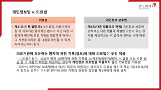 개인정보법 v. 의료법
의료법
• 제21조(기록 열람 등) ②의료인, 의료기관의
장 및 의료기관 종사자는 환자가 아닌 다른 사
람에게 환자에 관한 기록을 열람하게 하거나
그 사본을 내주는 등 내용을 확인할 수 있게
하여서는 아니 된다.
개인정보 보호법
• 제6조(다른 법률과의 관계) 개인정보 보호에
관하여는 다른 법률에 특별한 규정이 있는 경
우를 제외하고는 이 법에서 정하는 바에 따른
다.
의료기관이 보유하는 환자에 관한 기록(정보)에 대해 의료법이 우선 적용
- ⅰ)의료기관이, ⅱ)보유 중인 ⅲ)환자에 관한 기록을 ⅳ)제3자(외부자)에게, ⅴ)열람 또는 사본 발
급 등 그 내용의 확인을 제공하는 경우에 개인정보 보호법을 적용하지 않고 의료법을 적용함
- 따라서 개인정보 보호법에서 제3자 제공이 허용되는 경우라도 의료법 제21조 또는 제21조의2에
서 정하는 경우가 아니면 환자에 관한 기록과 관련한 정보를 제3자에게 제공 금지
 