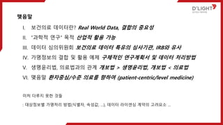 맺음말
I. 보건의료 데이터란? Real World Data, 결합의 중요성
II. “과학적 연구“ 목적 산업적 활용 가능
III. 데이터 심의위원회 보건의료 데이터 특유의 심사기관, IRB와 유사
IV. 가명정보의 결합 및 활용 예제 구체적인 연구계획서 및 데이터 처리방법
V. 생명윤리법, 의료법과의 관계 개보법 > 생명윤리법, 개보법 < 의료법
VI. 맺음말 환자중심/수준 의료를 향하여 (patient-centric/level medicine)
미처 다루지 못한 것들
: 대상정보별 가명처리 방법(식별자, 속성값, …), 데이터 라이센싱 계약의 고려요소 …
 