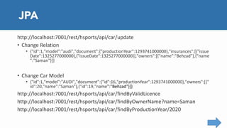 http://localhost:7001/rest/hsports/api/car/update
• Change Relation
• {"id":1,"model":"audi","document":{"productionYear":1293741000000},"insurances":[{"issue
Date":1325277000000},{"issueDate":1325277000000}],"owners":[{"name":"Behzad"},{"name
":"Saman"}]}
• Change Car Model
• {"id":1,"model":"AUDI","document":{"id":16,"productionYear":1293741000000},"owners":[{"
id":20,"name":"Saman"},{"id":19,"name":"Behzad"}]}
http://localhost:7001/rest/hsports/api/car/findByValidLicence
http://localhost:7001/rest/hsports/api/car/findByOwnerName?name=Saman
http://localhost:7001/rest/hsports/api/car/findByProductionYear/2020
 