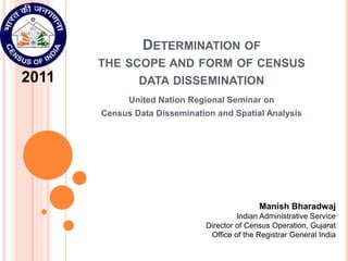 DETERMINATION OF
THE SCOPE AND FORM OF CENSUS
DATA DISSEMINATION
United Nation Regional Seminar on
Census Data Dissemination and Spatial Analysis
Manish Bharadwaj
Indian Administrative Service
Director of Census Operation, Gujarat
Office of the Registrar General India
2011
 
