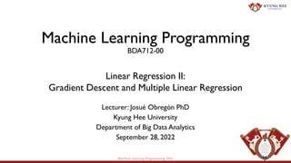 Machine Learning Programming
BDA712-00
Lecturer: Josué Obregón PhD
Kyung Hee University
Department of Big Data Analytics
September 28, 2022
Linear Regression II:
Gradient Descent and Multiple Linear Regression
1
Machine Learning Programming, KHU
 