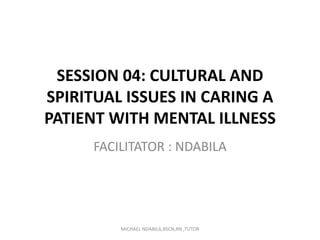 SESSION 04: CULTURAL AND
SPIRITUAL ISSUES IN CARING A
PATIENT WITH MENTAL ILLNESS
FACILITATOR : NDABILA
MICHAEL NDABILA,BSCN,RN ,TUTOR
 