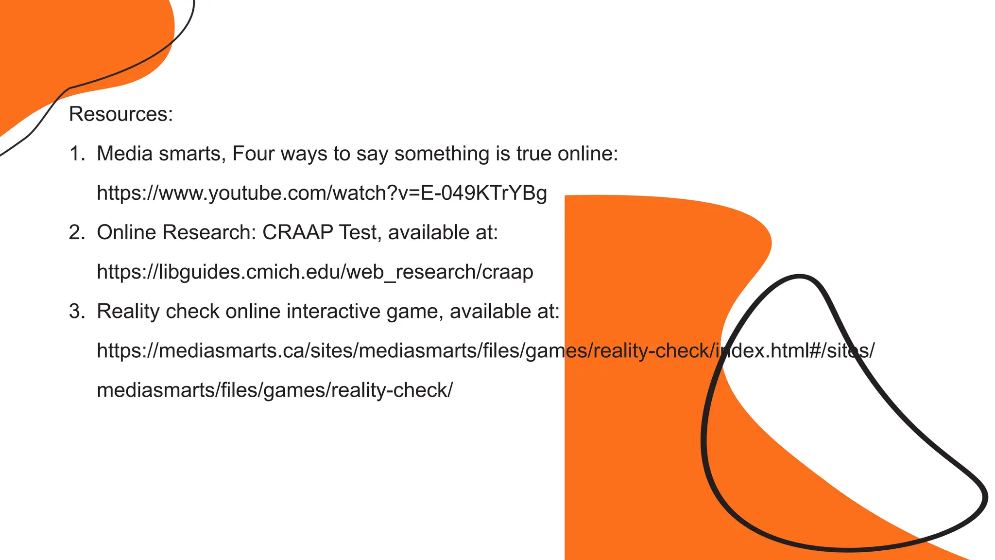 Resources:
1. Media smarts, Four ways to say something is true online:
https://www.youtube.com/watch?v=E-049KTrYBg
2. Online Research: CRAAP Test, available at:
https://libguides.cmich.edu/web_research/craap
3. Reality check online interactive game, available at:
https://mediasmarts.ca/sites/mediasmarts/files/games/reality-check/index.html#/sites/
mediasmarts/files/games/reality-check/
 