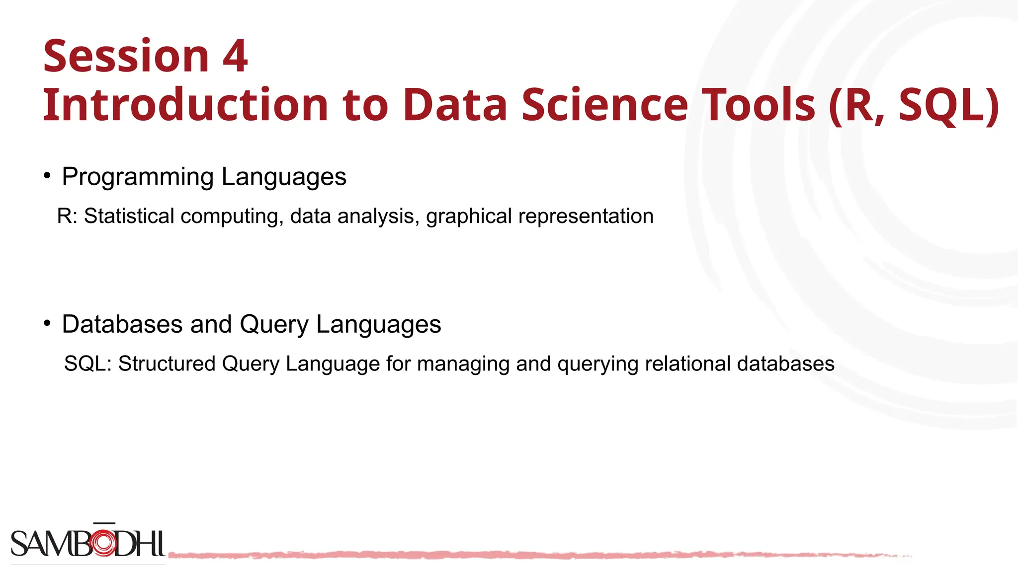 Session 4 Introduction to Data Science Tools (R, SQL) • Programming Languages R: Statistical computing, data analysis, graphical representation • Databases and Query Languages SQL: Structured Query Language for managing and querying relational databases 