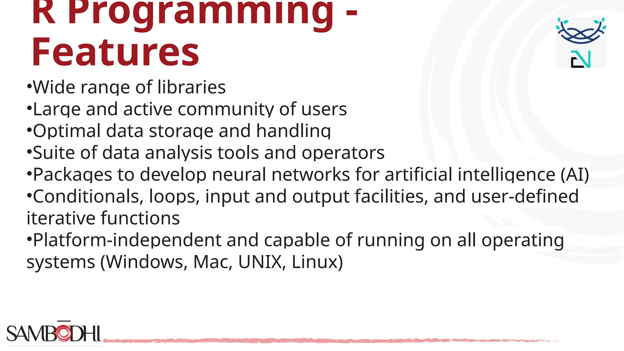 R Programming - Features •Wide range of libraries •Large and active community of users •Optimal data storage and handling •Suite of data analysis tools and operators •Packages to develop neural networks for artificial intelligence (AI) •Conditionals, loops, input and output facilities, and user-defined iterative functions •Platform-independent and capable of running on all operating systems (Windows, Mac, UNIX, Linux) 