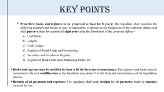  Prescribed books and registers to be preserved at least for 8 years: The liquidator shall maintain the
following registers and books, as may be applicable, in relation to the liquidation of the corporate debtor, and
shall preserve them for a period of eight years after the dissolution of the corporate debtor—
a) Cash Book;
b) Ledger;
c) Bank Ledger;
d) Register of Fixed Assets and Inventories;
e) Securities and Investment Register;
f) Register of Book Debts and Outstanding Debts; etc.
Books and registers may be modified in form to fit the facts and circumstances: The registers and books may be
maintained with such modifications as the liquidator may deem fit in the facts and circumstances of the liquidation
process.
Receipts of all payments and expenses: The liquidator shall keep receipts for all payments made or expenses
incurred by him.
Key points
 