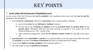  Assets which will not form part of liquidation assets
As per section 36(4), the following shall not be included in the liquidation estate assets and shall not be used for
recovery in the liquidation:—
 assets owned by a third party which are in possession of the corporate debtor, including—
a) assets held in trust for any third party; bailment contracts;
b) all sums due to any workman or employee from the provident fund, the pension fund and the
gratuity fund. "Workman" shall have the same meaning as assigned to it in section 2(s) of the
Industrial Disputes Act, 1947 - section 3(36);
c) other contractual arrangements which do not stipulate transfer of title but only use of the assets;
and
 personal assets of any shareholder or partner of a corporate debtor as the case may be provided such assets
are not held on account of avoidance transactions that may be avoided under this Chapter;
 assets of any Indian or foreign subsidiary of the corporate debtor; or
 any other assets as may be specified by the Board.
Key points
 