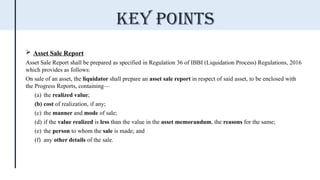  Asset Sale Report
Asset Sale Report shall be prepared as specified in Regulation 36 of IBBI (Liquidation Process) Regulations, 2016
which provides as follows:
On sale of an asset, the liquidator shall prepare an asset sale report in respect of said asset, to be enclosed with
the Progress Reports, containing—
(a) the realized value;
(b) cost of realization, if any;
(c) the manner and mode of sale;
(d) if the value realized is less than the value in the asset memorandum, the reasons for the same;
(e) the person to whom the sale is made; and
(f) any other details of the sale.
Key points
 