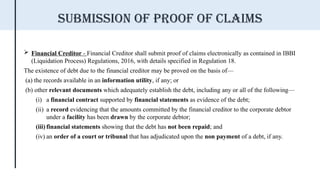  Financial Creditor - Financial Creditor shall submit proof of claims electronically as contained in IBBI
(Liquidation Process) Regulations, 2016, with details specified in Regulation 18.
The existence of debt due to the financial creditor may be proved on the basis of—
(a) the records available in an information utility, if any; or
(b) other relevant documents which adequately establish the debt, including any or all of the following—
(i) a financial contract supported by financial statements as evidence of the debt;
(ii) a record evidencing that the amounts committed by the financial creditor to the corporate debtor
under a facility has been drawn by the corporate debtor;
(iii) financial statements showing that the debt has not been repaid; and
(iv) an order of a court or tribunal that has adjudicated upon the non payment of a debt, if any.
Submission of proof of claims
 