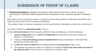  Workmen and employees - Workmen and employees shall submit proof of claims in person, by post or
electronically as contained in IBBI (Liquidation Process) Regulations, 2016, with details specified in Regulation
19.
Where there are dues to numerous workmen or employees of the corporate debtor, an authorized representative may
submit one proof of claim for all such dues on their behalf.
The existence of dues to workmen or employees may be proved by them, individually or collectively, on the basis of
—
(a) records available in an information utility, if any; or
(b) other relevant documents which adequately establish the dues, including any or all of the following—
i. a proof of employment such as contract of employment for the period for which such workman or
employee is claiming dues;
ii. evidence of notice demanding payment of unpaid amount and any documentary or other proof that
payment has not been made; and
iii. an order of a court or tribunal that has adjudicated upon the non payment of dues, if any.
iv. The liquidator may admit the claims of a workman or an employee on the basis of the books of account of
the corporate debtor if such workman or employee has not made a claim.
Submission of proof of claims
 