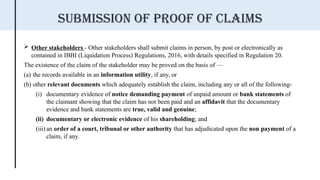  Other stakeholders - Other stakeholders shall submit claims in person, by post or electronically as
contained in IBBI (Liquidation Process) Regulations, 2016, with details specified in Regulation 20.
The existence of the claim of the stakeholder may be proved on the basis of —
(a) the records available in an information utility, if any, or
(b) other relevant documents which adequately establish the claim, including any or all of the following-
(i) documentary evidence of notice demanding payment of unpaid amount or bank statements of
the claimant showing that the claim has not been paid and an affidavit that the documentary
evidence and bank statements are true, valid and genuine;
(ii) documentary or electronic evidence of his shareholding; and
(iii) an order of a court, tribunal or other authority that has adjudicated upon the non payment of a
claim, if any.
Submission of proof of claims
 
