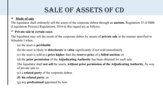  Mode of sale
The liquidator shall ordinarily sell the assets of the corporate debtor through an auction. Regulation 33 of IBBI
(Liquidation Process) Regulations, 2016 in this regard are as follows:
 Private sale in certain cases
The liquidator may sell the assets of the corporate debtor by means of private sale in the manner specified in
Schedule I when:
(a) the asset is perishable
(b) the asset is likely to deteriorate in value significantly if not sold immediately
(c) the asset is sold at a price higher than the reserve price of a failed auction; or
(d) the prior permission of the Adjudicating Authority has been obtained for such sale:
The liquidator shall not sell the assets, without prior permission of the Adjudicating Authority, by way
of private sale to:
(e) a related party of the corporate debtor
(f) his related party; or
(g) any professional appointed by him.
Sale of assets of cd
 