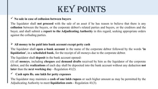  No sale in case of collusion between buyers
The liquidator shall not proceed with the sale of an asset if he has reason to believe that there is any
collusion between the buyers, or the corporate debtor's related parties and buyers, or the creditors and the
buyer, and shall submit a report to the Adjudicating Authority in this regard, seeking appropriate orders
against the colluding parties.
 All money to be paid into bank account except petty cash
The liquidator shall open a bank account in the name of the corporate debtor followed by the words 'in
liquidation', in a scheduled bank, for the receipt of all moneys due to the corporate debtor.
The liquidator shall deposit in the bank account opened-
(1) all moneys, including cheques and demand drafts received by him as the liquidator of the corporate
debtor, and the realizations of each day shall be deposited into the bank account without any deduction not
later than the next working day - Regulation 41(2).
 Cash upto Rs. one lakh for petty expenses
The liquidator may maintain a cash of one lakh rupees or such higher amount as may be permitted by the
Adjudicating Authority to meet liquidation costs - Regulation 41(3).
Key points
 