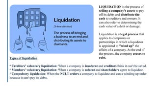 Types of liquidation
• Creditors' voluntary liquidation: When a company is insolvent and creditors think it can't be saved.
• Members' voluntary liquidation: When a company is solvent and shareholders agree to liquidate.
• Compulsory liquidation: When the NCLT orders a company to liquidate and can a winding up order
because it can't pay its debts.
LIQUIDATION is the process of
selling a company's assets to pay
off its debts and distribute the
cash to creditors and owners. It
can also refer to determining the
cash value of a debt or damage.
Liquidation is a legal process that
applies to companies or
partnerships in which a liquidator
is appointed to "wind up" the
affairs of a company. At the end of
the process, the company ceases to
exist.
 
