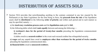  Section 53(1) provides that notwithstanding anything to the contrary contained in any law enacted by the
Parliament or any State Legislature for the time being in force, the proceeds from the sale of the liquidation
assets shall be distributed in the following order of priority and within such period and in such manner as
may be specified, namely :—
a) the insolvency resolution process costs and the liquidation costs paid in full;
b) the following debts which shall rank equally between and among the following:—
i) workmen's dues for the period of twenty-four months preceding the liquidation commencement
date; and
ii) debts owed to a secured creditor in the event such secured creditor has relinquished security.
c) wages and any unpaid dues owed to employees other than workmen for the period of twelve months
preceding the liquidation commencement date;
d) financial debts owed to unsecured creditors;
Distribution of assets sold
 