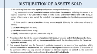 e) the following dues shall rank equally between and among the following:—
i) any amount due to the Central Government and the State Government including the amount to be
received on account of the Consolidated Fund of India and the Consolidated Fund of a State, if any, in
respect of the whole or any part of the period of two years preceding the liquidation commencement
date;
ii) debts owed to a secured creditor for any amount unpaid following the enforcement of security
interest;
f) Any remaining debts and dues;
g) Preference shareholders, if any;
h) Equity shareholders or partners, as the case may be
 A liquidator shall deposit the amount of unclaimed dividend, if any, and undistributed proceeds, if any,
in a liquidation process along with any income earned thereon till the date of deposit into the Corporate
Liquidation Account.
 Any amount deposited into the Corporate Liquidation Account in pursuance of this regulation, which
remains unclaimed or undistributed for a period of fifteen years from the date of order of dissolution of
the corporate debtor and any amount of income or interest received or earned in the Corporate
Liquidation Account shall be transferred to the Consolidated Fund of India.
Distribution of assets sold
 