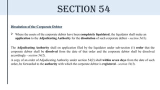 Dissolution of the Corporate Debtor
 Where the assets of the corporate debtor have been completely liquidated, the liquidator shall make an
application to the Adjudicating Authority for the dissolution of such corporate debtor - section 54(1).
The Adjudicating Authority shall on application filed by the liquidator under sub-section (1) order that the
corporate debtor shall be dissolved from the date of that order and the corporate debtor shall be dissolved
accordingly - section 54(2).
A copy of an order of Adjudicating Authority under section 54(2) shall within seven days from the date of such
order, be forwarded to the authority with which the corporate debtor is registered - section 54(3).
Section 54
 