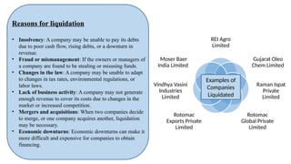 REI Agro
Limited
Gujarat Oleo
Chem Limited
Raman Ispat
Private
Limited
Rotomac
Global Private
Limited
Rotomac
Exports Private
Limited
Vindhya Vasini
Industries
Limited
Moser Baer
India Limited
Reasons for liquidation
• Insolvency: A company may be unable to pay its debts
due to poor cash flow, rising debts, or a downturn in
revenue.
• Fraud or mismanagement: If the owners or managers of
a company are found to be stealing or misusing funds.
• Changes in the law: A company may be unable to adapt
to changes in tax rates, environmental regulations, or
labor laws.
• Lack of business activity: A company may not generate
enough revenue to cover its costs due to changes in the
market or increased competition.
• Mergers and acquisitions: When two companies decide
to merge, or one company acquires another, liquidation
may be necessary.
• Economic downturns: Economic downturns can make it
more difficult and expensive for companies to obtain
financing.
Examples of
Companies
Liquidated
 