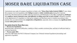 A prominent case study of company liquidation in India is the "Moser Baer India Limited (MBIL)" case, where
the company went into liquidation after failing to secure a viable resolution plan during the Corporate
Insolvency Resolution Process (CIRP) under the Insolvency and Bankruptcy Code (IBC), highlighting challenges
like employee unrest, financial crisis, and difficulty in selling assets due to lack of funds, ultimately resulting
in the appointment of a liquidator to wind up the company and distribute assets to creditors according to their
priority; this case demonstrates the complexities of liquidation, especially when a company has significant debts
and no viable path to revival.
Key points from the Moser Baer case:
• Reasons for liquidation:
Mounting debt, operational difficulties, inability to find a suitable resolution plan, and lack of sufficient funds to
continue operations.
• Process under IBC:
After the CIRP failed, the NCLT (National Company Law Tribunal) initiated liquidation proceedings and
appointed a liquidator.
MOSER BARE LIQUIDATION Case
 