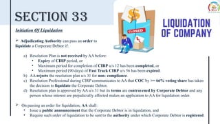 Section 33
Initiation Of Liquidation
 Adjudicating Authority can pass an order to
liquidate a Corporate Debtor if:
a) Resolution Plan is not received by AA before:
• Expiry of CIRP period, or
• Maximum period for completion of CIRP u/s 12 has been completed, or
• Maximum period (90 days) of Fast Track CIRP u/s 56 has been expired.
b) AA rejects the resolution plan u/s 31 for non- compliance.
c) Resolution Professional during CIRP communicates to AA that COC by >= 66% voting share has taken
the decision to liquidate the Corporate Debtor.
d) Resolution plan is approved by AA u/s 31 but its terms are contravened by Corporate Debtor and any
person whose interest are prejudicially affected makes an application to AA for liquidation order.
 On passing an order for liquidation, AA shall:
• Issue a public announcement that the Corporate Debtor is in liquidation, and
• Require such order of liquidation to be sent to the authority under which Corporate Debtor is registered.
 
