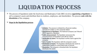  The process of liquidation under the Insolvency and Bankruptcy Code (IBC) involves appointing a liquidator to
sell a company's assets and distribute them to creditors, employees, and shareholders. The process ends with the
dissolution of the company.
 Steps in the liquidation process
Liquidation Process
• Initiation: The process is initiated by a financial creditor,
operational creditor, or the corporate debtor
• Appointment of liquidator: The National Company Law Tribunal
(NCLT) appoints a liquidator
• Public announcement: The liquidator announces the
commencement of liquidation and calls for claims.
• Verification of claims: The liquidator verifies claims against the
company.
• Sale of assets: The liquidator sells the company's assets
• Distribution of assets: The liquidator distributes the assets to
stakeholders based on a prescribed order of priority
• Dissolution: The company is dissolved after the liquidator
distributes the assets
 