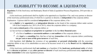 Regulation 3 of the Insolvency and Bankruptcy Board of India (Liquidation Process) Regulations, 2016 provides as
follows:
(1)An insolvency professional shall be eligible to be appointed as a liquidator if he, and every partner or director
of the insolvency professional entity of which he is a partner or director, is independent of the corporate debtor.
Explanation– A person shall be considered independent of the corporate debtor, if he—
(a) is eligible to be appointed as an independent director on the board of the corporate debtor under section
149 of the Companies Act, 2013 (18 of 2013), where the corporate debtor is a company;
(b) is not a related party of the corporate debtor; or
(c) has not been an employee or proprietor or a partner in the last three financial years:
 of a firm of auditors or secretarial auditors or cost auditors of the corporate debtor; or
 of a legal or a consulting firm, that has or had any transaction with the corporate debtor contributing
ten per cent or more of the gross turnover of such firm,
(2)A liquidator shall disclose the existence of any pecuniary or personal relationship with the concerned
corporate debtor or any of its stakeholders as soon as he becomes aware of it, to the Board and the Adjudicating
Authority.
(3)An insolvency professional shall not continue as a liquidator if the insolvency professional entity of which
he is a director or partner, or any other partner or director of such insolvency professional entity represents any
other stakeholder in the same liquidation process.
Eligibility to become a liquidator
 