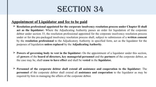 Appointment of Liquidator and fee to be paid
 Resolution professional appointed for the corporate insolvency resolution process under Chapter II shall
act as the liquidator: Where the Adjudicating Authority passes an order for liquidation of the corporate
debtor under section 33, the resolution professional appointed for the corporate insolvency resolution process
under or for the pre-packaged insolvency resolution process shall, subject to submission of a written consent
by the resolution professional to the Adjudicatory Authority in specified form, act as the liquidator for the
purposes of liquidation unless replaced by the Adjudicating Authority.
 Powers of governing body to vest in the liquidator: On the appointment of a liquidator under this section,
all powers of the board of directors, key managerial personnel and the partners of the corporate debtor, as
the case may be, shall cease to have effect and shall be vested in the liquidator.
 Personnel of the corporate debtor shall extend all assistance and cooperation to the liquidator: The
personnel of the corporate debtor shall extend all assistance and cooperation to the liquidator as may be
required by him in managing the affairs of the corporate debtor.
Section 34
 