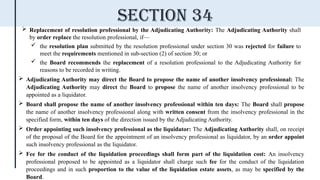  Replacement of resolution professional by the Adjudicating Authority: The Adjudicating Authority shall
by order replace the resolution professional, if—
 the resolution plan submitted by the resolution professional under section 30 was rejected for failure to
meet the requirements mentioned in sub-section (2) of section 30; or
 the Board recommends the replacement of a resolution professional to the Adjudicating Authority for
reasons to be recorded in writing.
 Adjudicating Authority may direct the Board to propose the name of another insolvency professional: The
Adjudicating Authority may direct the Board to propose the name of another insolvency professional to be
appointed as a liquidator.
 Board shall propose the name of another insolvency professional within ten days: The Board shall propose
the name of another insolvency professional along with written consent from the insolvency professional in the
specified form, within ten days of the direction issued by the Adjudicating Authority.
 Order appointing such insolvency professional as the liquidator: The Adjudicating Authority shall, on receipt
of the proposal of the Board for the appointment of an insolvency professional as liquidator, by an order appoint
such insolvency professional as the liquidator.
 Fee for the conduct of the liquidation proceedings shall form part of the liquidation cost: An insolvency
professional proposed to be appointed as a liquidator shall charge such fee for the conduct of the liquidation
proceedings and in such proportion to the value of the liquidation estate assets, as may be specified by the
Board.
Section 34
 
