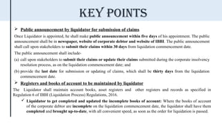  Public announcement by liquidator for submission of claims
Once Liquidator is appointed, he shall make public announcement within five days of his appointment. The public
announcement shall be in newspaper, website of corporate debtor and website of IBBI. The public announcement
shall call upon stakeholders to submit their claims within 30 days from liquidation commencement date.
The public announcement shall include-
(a) call upon stakeholders to submit their claims or update their claims submitted during the corporate insolvency
resolution process, as on the liquidation commencement date; and
(b) provide the last date for submission or updating of claims, which shall be thirty days from the liquidation
commencement date.
 Registers and books of account to be maintained by liquidator
The Liquidator shall maintain account books, asset registers and other registers and records as specified in
Regulation 6 of IBBI (Liquidation Process) Regulations, 2016.
 Liquidator to get completed and updated the incomplete books of account: Where the books of account
of the corporate debtor are incomplete on the liquidation commencement date, the liquidator shall have them
completed and brought up-to-date, with all convenient speed, as soon as the order for liquidation is passed.
Key points
 