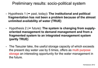 Preliminary results: socio-political system

- Hypothesis 1 ( past, today): The institutional and political
  fragmentation has not been a problem because of the almost
  unlimited availability of water (TRUE)

- Hypothesis 2 ( future): The system is changing from supply-
  oriented management to demand management and from a
  fragmented system to an integrated management system
  (partly TRUE)

- The Tseuzier lake, the useful storage capacity of which exceeds
  the present day water use by 5 times, offers as multi purpose
  storage an interesting opportunity for the water management in
  the future.

                                                        Homewood, 2012
 