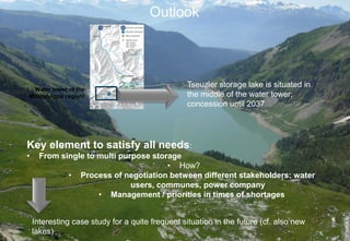 Outlook



                                                  Tseuzier storage lake is situated in
                                                  the middle of the water tower;
                                                  concession until 2037




Key element to satisfy all needs:
•     From single to multi purpose storage
                                       • How?
             • Process of negotiation between different stakeholders: water
                              users, communes, power company
                     • Management / priorities in times of shortages


    Interesting case study for a quite frequent situation in the future (cf. also new
    lakes)
 