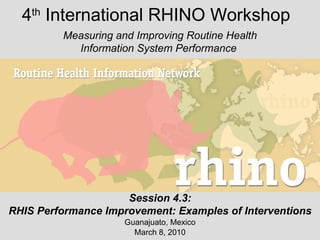 4 th  International RHINO Workshop Guanajuato, Mexico March 8, 2010 Measuring and Improving Routine Health Information System Performance  Session 4.3: RHIS Performance Improvement: Examples of Interventions 