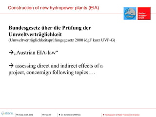 Construction of new hydropower plants (EIA)



Bundesgesetz über die Prüfung der
Umweltverträglichkeit
(Umweltverträglichkeitsprüfungsgesetz 2000 idgF kurz UVP-G)


„Austrian EIA-law“

 assessing direct and indirect effects of a
project, concernign following topics….




     Aosta 24.05.2012   Folie 17   Dr. Schletterer (TIWAG)   Hydropower & Water Framework Directive
 
