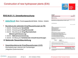 Construction of new hydropower plants (EIA)




RVS 04.01.11, Umweltuntersuchung

 www.fsv.at          (Österr. Forschungsgesellschaft Straße – Schiene – Verkehr)



 Beurteilung der sektoralen Eingriffsauswirkungen (je FB)
   1. Schritt – Einstufung der Sensibilität
   2. Schritt – Einstufung der Eingriffsintensität
   3. Schritt – Beurteilung der Eingriffserheblichkeit
         (Belastung/Verbesserung)
   4. Schritt – Maßnahmenentwicklung
   5. Schritt – Ermittlung der Verbleibenden Umwelt-Auswirkungen
 Sektorale Gesamtbeurteilung

 Gesamtbeurteilung der Eingriffsauswirkungen (UVE)
   Wechselwirkungen zwischen den Fachbeiträgen
   „Integrative Zusammenschau“




        Aosta 24.05.2012         Folie 19       Dr. Schletterer (TIWAG)             Hydropower & Water Framework Directive
 