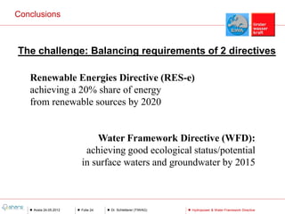 Conclusions



The challenge: Balancing requirements of 2 directives

   Renewable Energies Directive (RES-e)
   achieving a 20% share of energy
   from renewable sources by 2020


                           Water Framework Directive (WFD):
                        achieving good ecological status/potential
                       in surface waters and groundwater by 2015



    Aosta 24.05.2012   Folie 24   Dr. Schletterer (TIWAG)   Hydropower & Water Framework Directive
 
