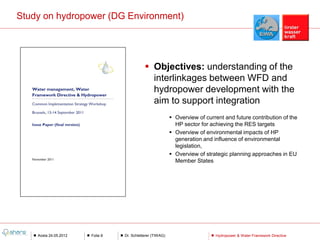 Study on hydropower (DG Environment)




                                             Objectives: understanding of the
                                              interlinkages between WFD and
                                              hydropower development with the
                                              aim to support integration
                                                            Overview of current and future contribution of the
                                                             HP sector for achieving the RES targets
                                                            Overview of environmental impacts of HP
                                                             generation and influence of environmental
                                                             legislation,
                                                            Overview of strategic planning approaches in EU
                                                             Member States




    Aosta 24.05.2012   Folie 8   Dr. Schletterer (TIWAG)                     Hydropower & Water Framework Directive
 