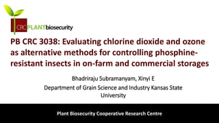 biosecurity built on science
PB CRC 3038: Evaluating chlorine dioxide and ozone
as alternative methods for controlling phosphine-
resistant insects in on-farm and commercial storages
Bhadriraju Subramanyam, Xinyi E
Department of Grain Science and Industry Kansas State
University
Plant Biosecurity Cooperative Research Centre
 
