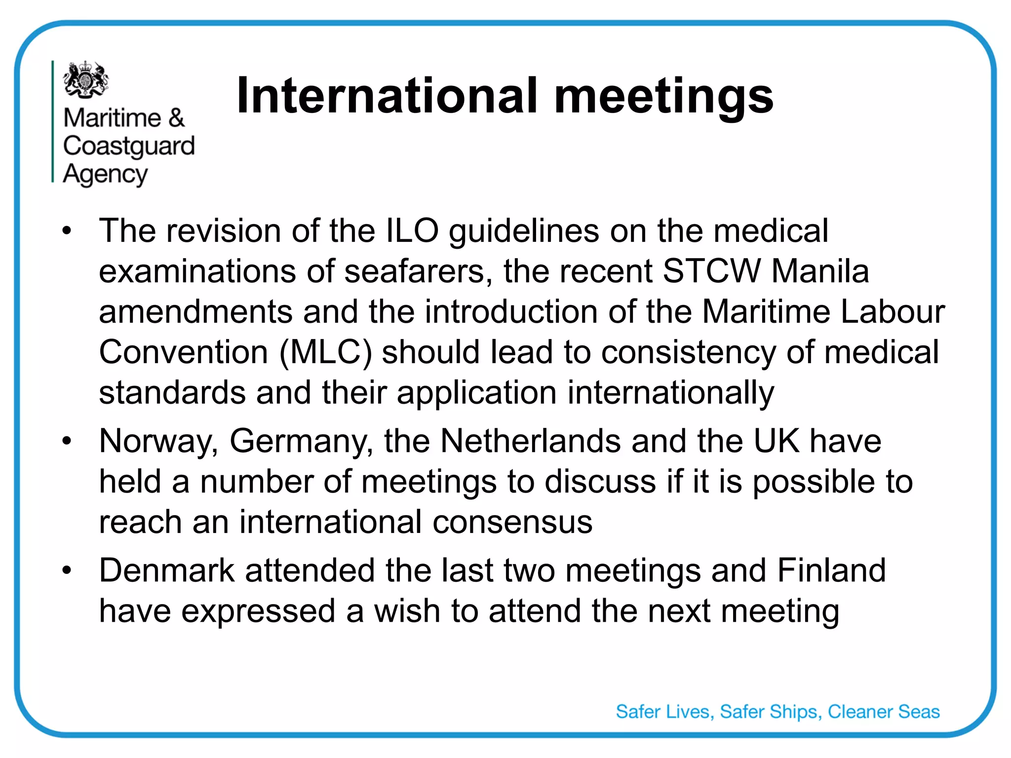International meetings 
•The revision of the ILO guidelines on the medical examinations of seafarers, the recent STCW Manila amendments and the introduction of the Maritime Labour Convention (MLC) should lead to consistency of medical standards and their application internationally 
•Norway, Germany, the Netherlands and the UK have held a number of meetings to discuss if it is possible to reach an international consensus 
•Denmark attended the last two meetings and Finland have expressed a wish to attend the next meeting  