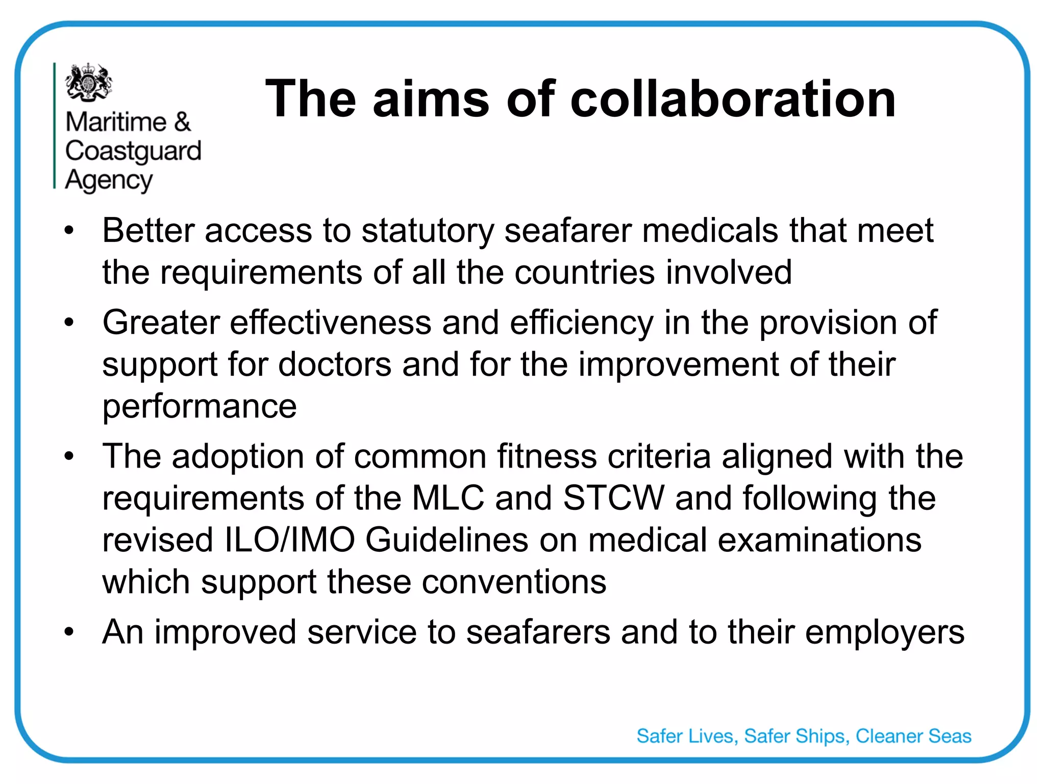 The aims of collaboration 
•Better access to statutory seafarer medicals that meet the requirements of all the countries involved 
•Greater effectiveness and efficiency in the provision of support for doctors and for the improvement of their performance 
•The adoption of common fitness criteria aligned with the requirements of the MLC and STCW and following the revised ILO/IMO Guidelines on medical examinations which support these conventions 
•An improved service to seafarers and to their employers 
 