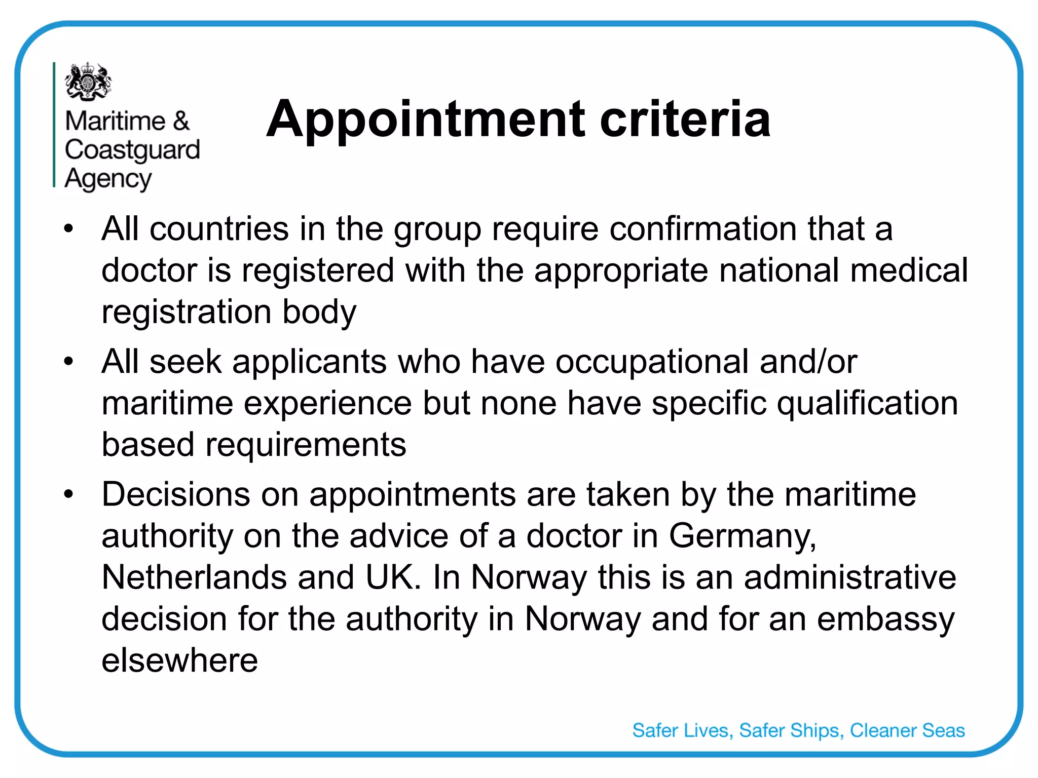 Appointment criteria 
•All countries in the group require confirmation that a doctor is registered with the appropriate national medical registration body 
•All seek applicants who have occupational and/or maritime experience but none have specific qualification based requirements 
•Decisions on appointments are taken by the maritime authority on the advice of a doctor in Germany, Netherlands and UK. In Norway this is an administrative decision for the authority in Norway and for an embassy elsewhere  