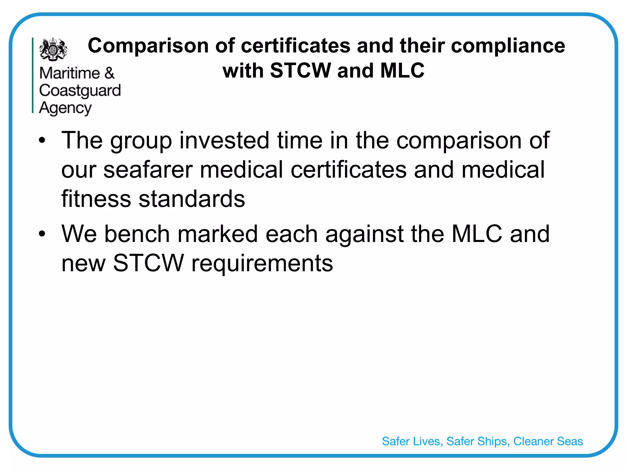 Comparison of certificates and their compliance with STCW and MLC 
•The group invested time in the comparison of our seafarer medical certificates and medical fitness standards 
•We bench marked each against the MLC and new STCW requirements 
 