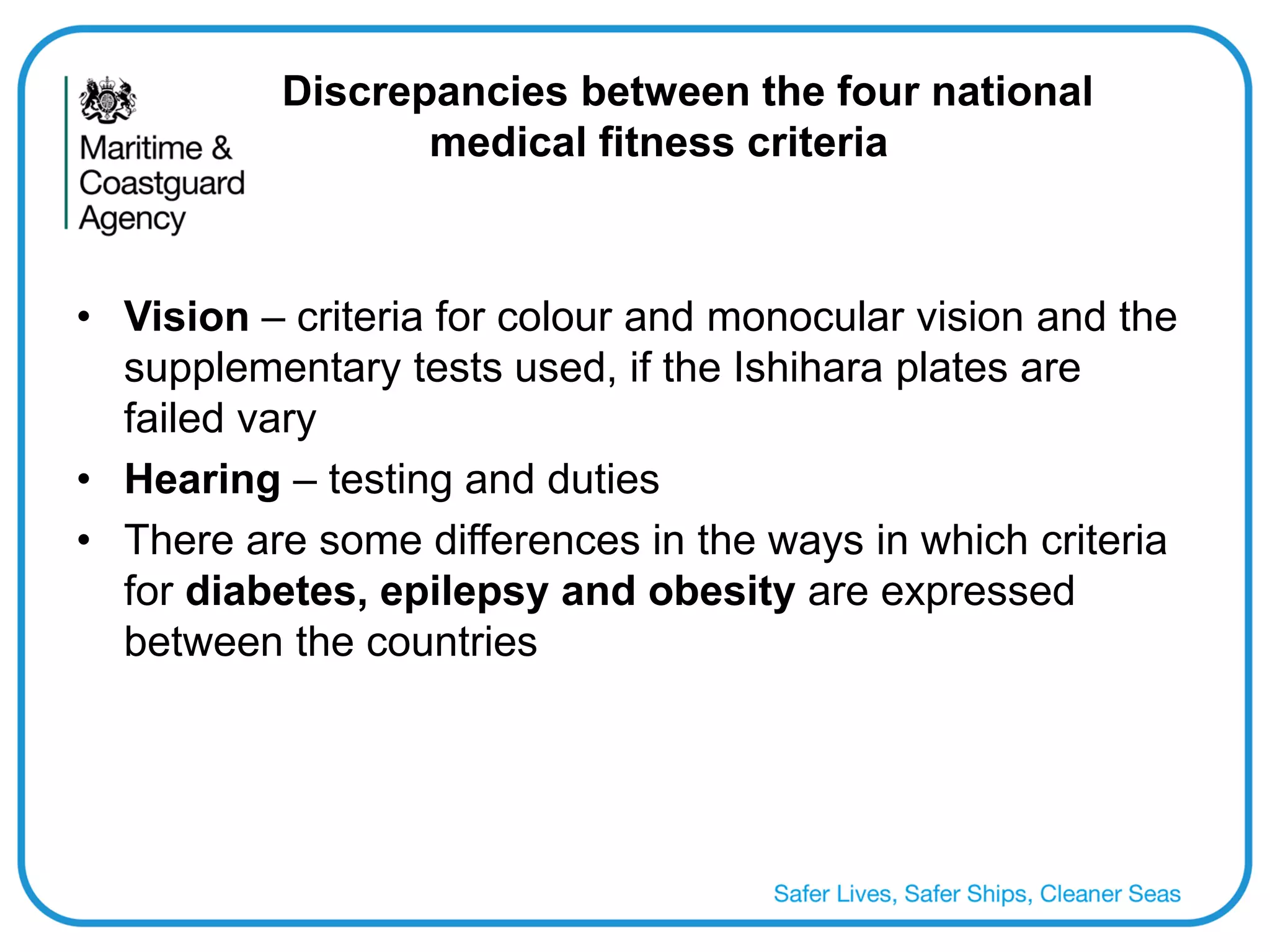 Discrepancies between the four national medical fitness criteria 
•Vision – criteria for colour and monocular vision and the supplementary tests used, if the Ishihara plates are failed vary 
•Hearing – testing and duties 
•There are some differences in the ways in which criteria for diabetes, epilepsy and obesity are expressed between the countries  