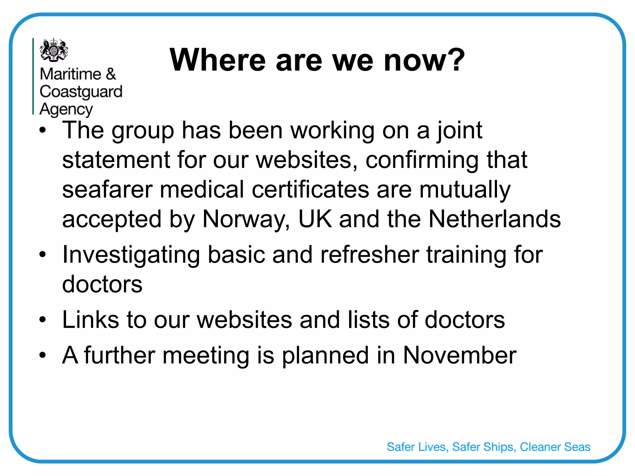 Where are we now? 
•The group has been working on a joint statement for our websites, confirming that seafarer medical certificates are mutually accepted by Norway, UK and the Netherlands 
•Investigating basic and refresher training for doctors 
•Links to our websites and lists of doctors 
•A further meeting is planned in November  