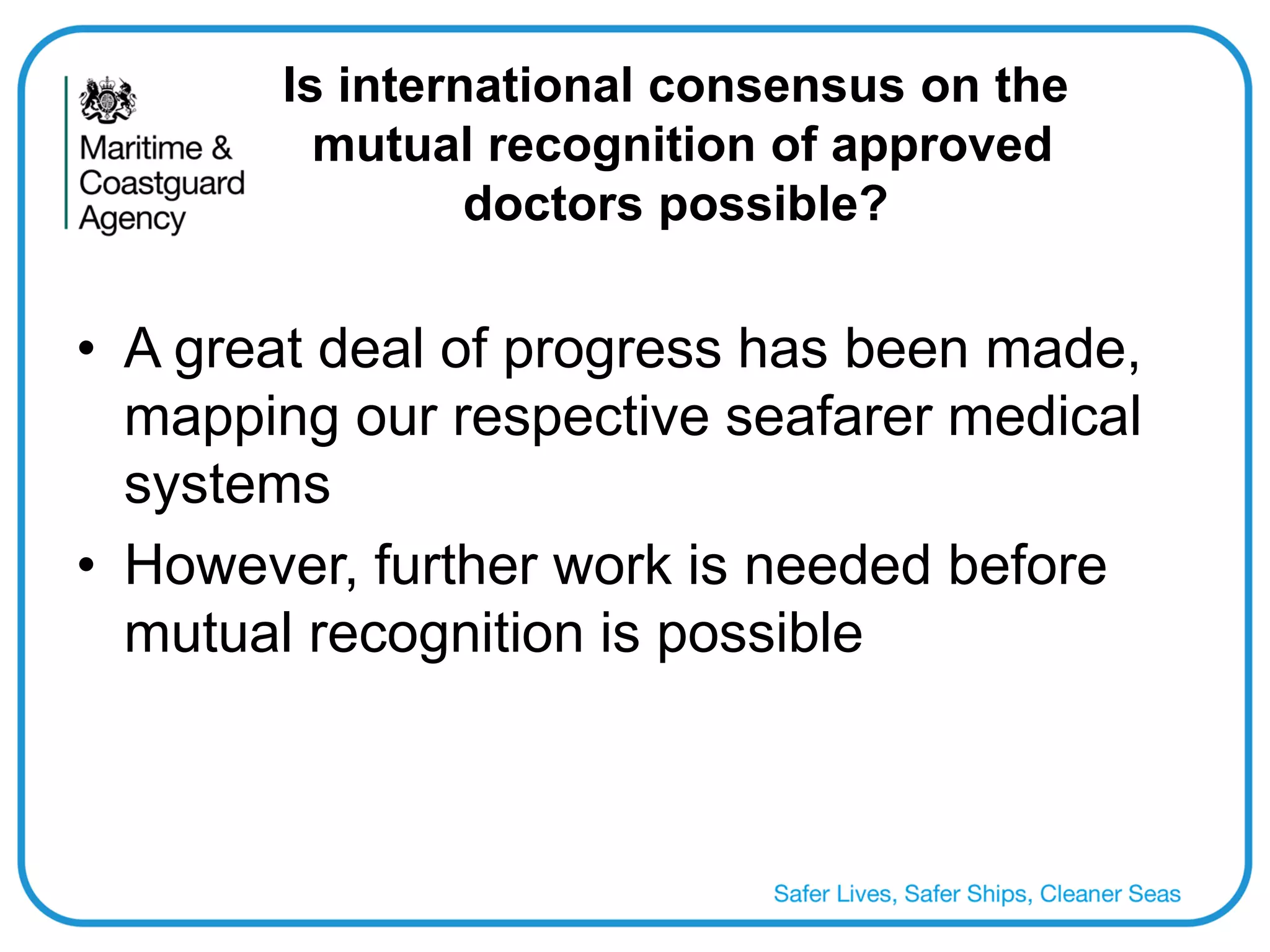 Is international consensus on the mutual recognition of approved doctors possible? 
•A great deal of progress has been made, mapping our respective seafarer medical systems 
•However, further work is needed before mutual recognition is possible  
