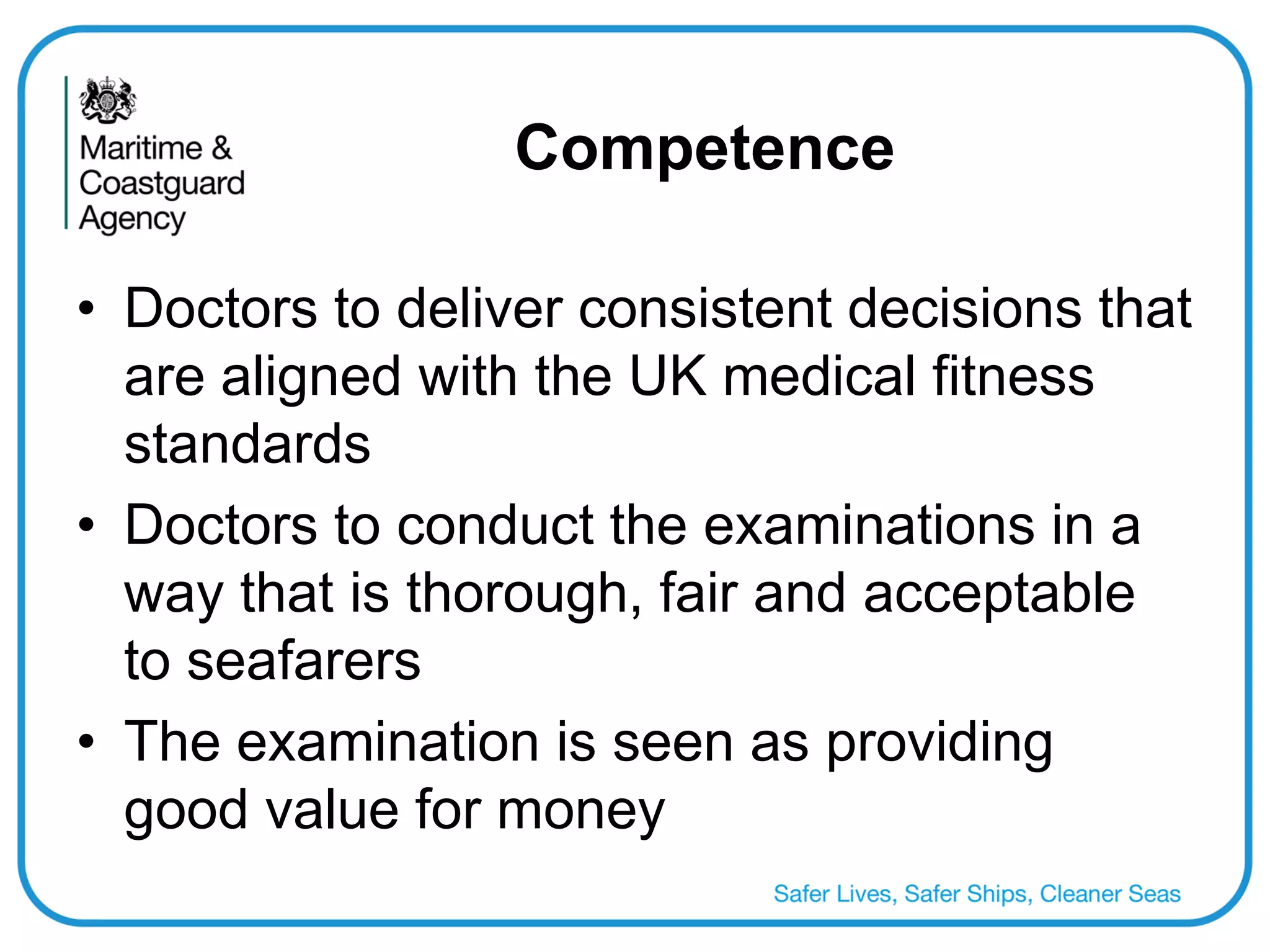 Competence 
•Doctors to deliver consistent decisions that are aligned with the UK medical fitness standards 
•Doctors to conduct the examinations in a way that is thorough, fair and acceptable to seafarers 
•The examination is seen as providing good value for money  