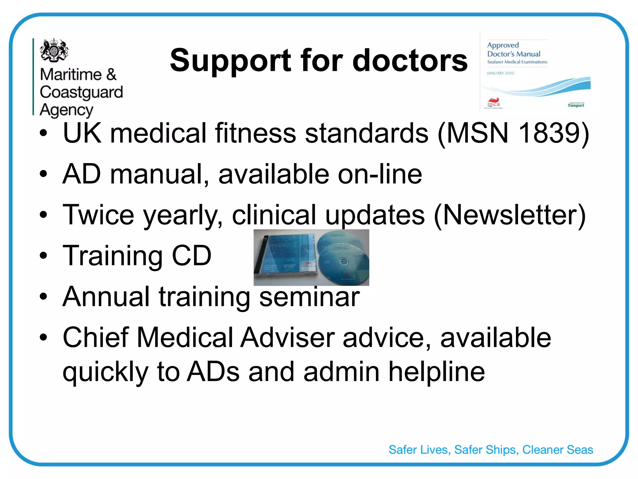 Support for doctors 
•UK medical fitness standards (MSN 1839) 
•AD manual, available on-line 
•Twice yearly, clinical updates (Newsletter) 
•Training CD 
•Annual training seminar 
•Chief Medical Adviser advice, available quickly to ADs and admin helpline  
