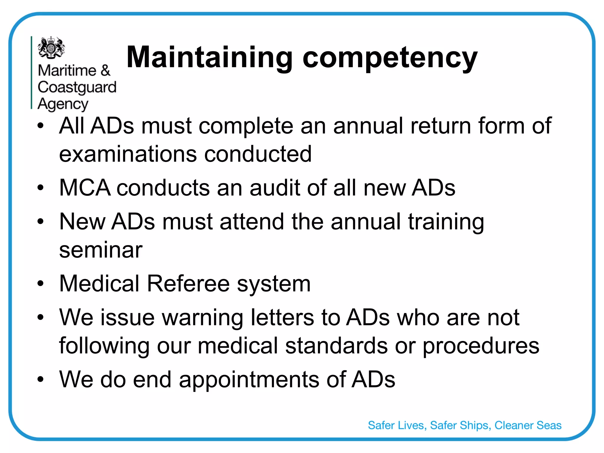 Maintaining competency 
•All ADs must complete an annual return form of examinations conducted 
•MCA conducts an audit of all new ADs 
•New ADs must attend the annual training seminar 
•Medical Referee system 
•We issue warning letters to ADs who are not following our medical standards or procedures 
•We do end appointments of ADs  